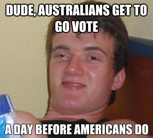 Dude, australians get to go vote  a day before americans do  10 Guy