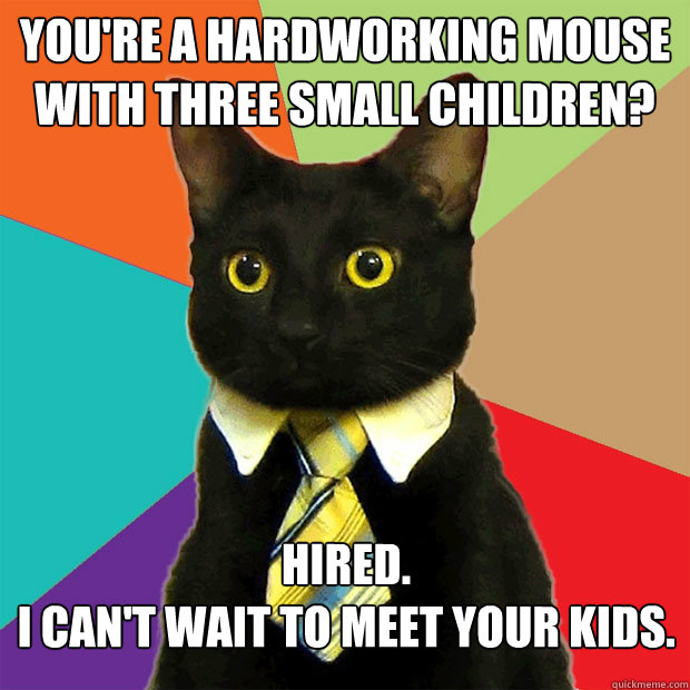 YOU'RE A HARDWORKING MOUSE WITH THREE SMALL CHILDREN? HIRED. 
I CAN'T WAIT TO MEET YOUR KIDS.  Business Cat