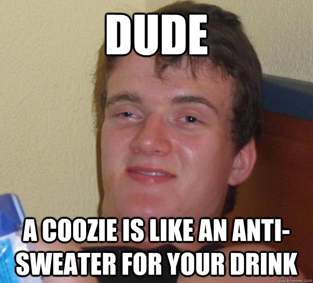 Dude a coozie is like an anti-sweater for your drink  10 Guy