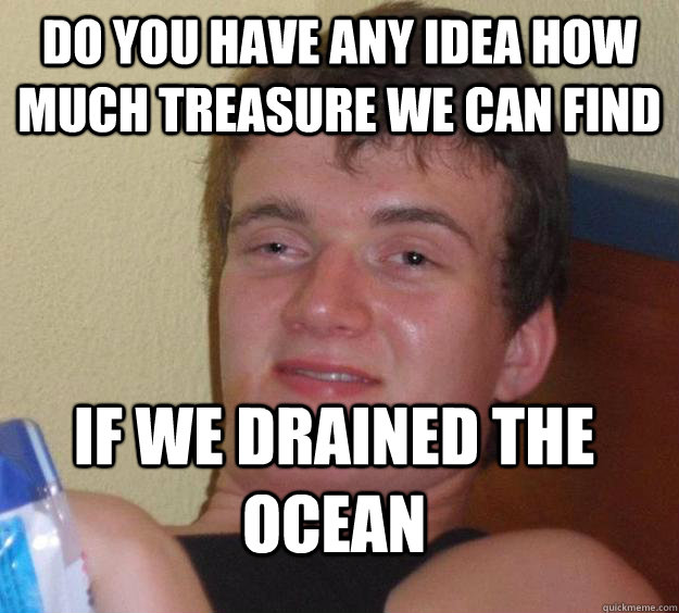 Do you have any idea how much treasure we can find if we drained the ocean  10 Guy