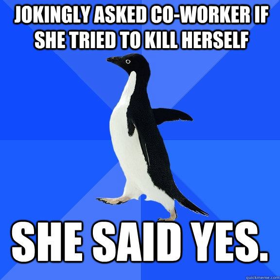 Jokingly asked co-worker if she tried to kill herself She said yes. - Jokingly asked co-worker if she tried to kill herself She said yes.  Socially Awkward Penguin