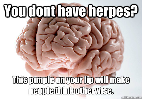 You dont have herpes? This pimple on your lip will make people think otherwise.  Scumbag Brain