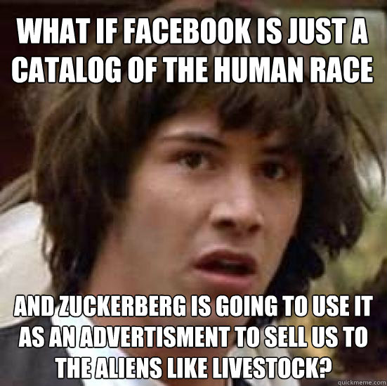 What if facebook is just a catalog of the human race and zuckerberg is going to use it as an advertisment to sell us to the aliens like livestock?  conspiracy keanu