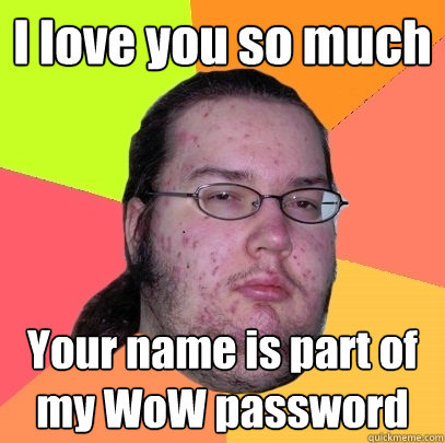 I love you so much Your name is part of my WoW password  Butthurt Dweller