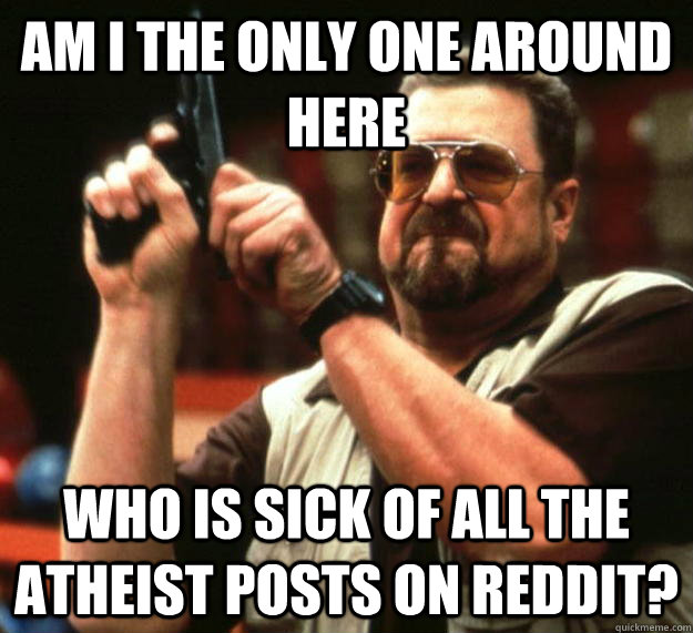 am I the only one around here Who is sick of all the atheist posts on reddit?  Angry Walter