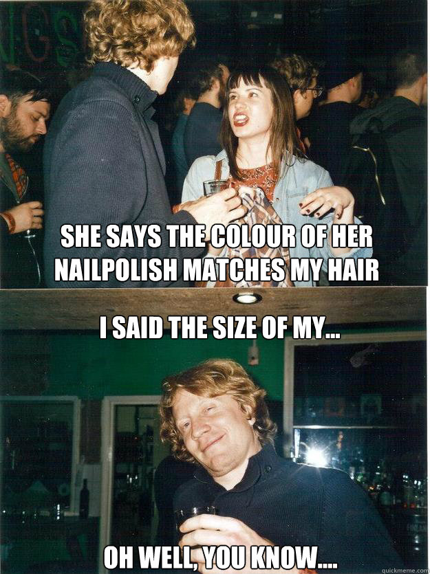 She says the colour of her nailpolish matches my hair I said the size of my...
 oh well, you know....  