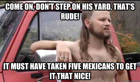 Come on, don't step on his yard, that's rude! It must have taken five Mexicans to get it that nice!  Almost Politically Correct Redneck