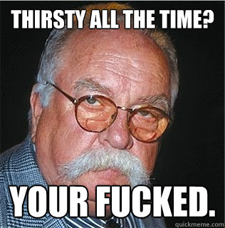 Thirsty all the time? Your fucked.  Wilford Brimley