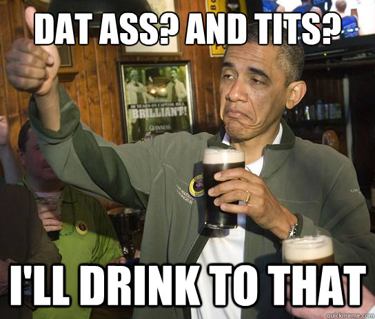 Dat ASS? AND TITS? I'll drink to that  Upvoting Obama