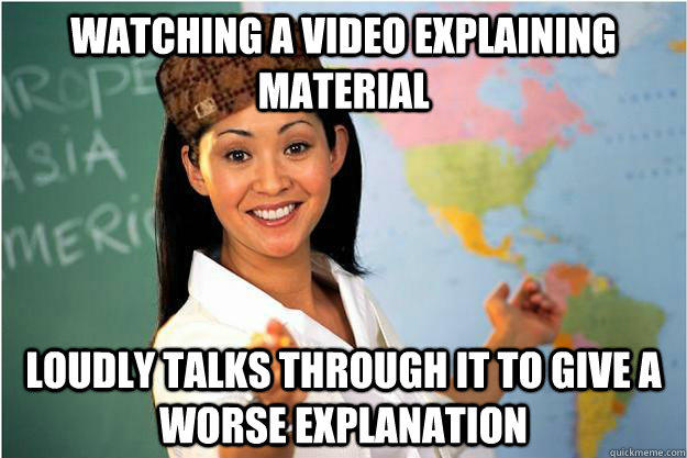 Watching a video explaining material Loudly talks through it to give a worse explanation  