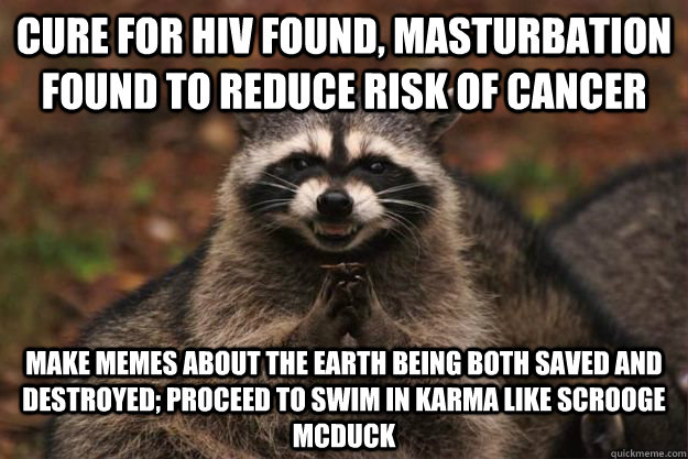 Cure for HIV found, Masturbation found to reduce risk of cancer Make memes about the earth being both saved and destroyed; Proceed to swim in karma like scrooge Mcduck  Evil Plotting Raccoon