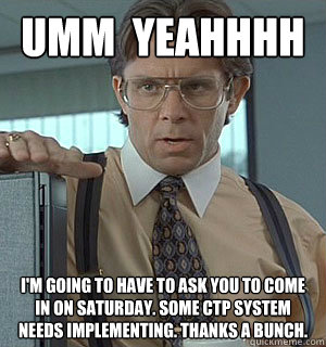 UMM  YEAHHHH i'm going to have to ask you to come in on Saturday. some ctp system needs implementing. thanks a bunch. - UMM  YEAHHHH i'm going to have to ask you to come in on Saturday. some ctp system needs implementing. thanks a bunch.  Lumberg