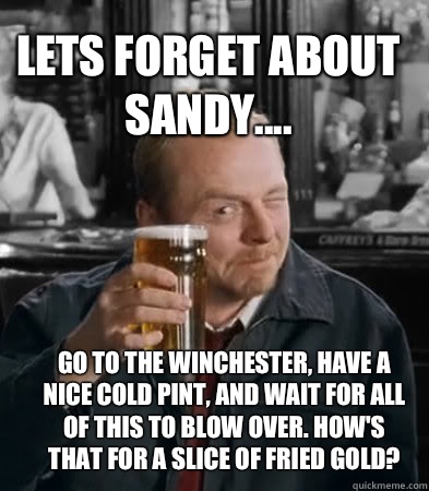 LETS FORGET ABOUT SANDY.... go to the Winchester, have a nice cold pint, and wait for all of this to blow over. How's that for a slice of fried gold?  Shaun of The Dead