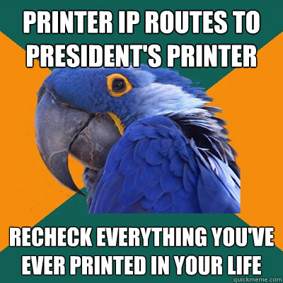 Printer IP routes to president's printer 
 recheck EVERYTHING you've ever printed in your life 
 - Printer IP routes to president's printer 
 recheck EVERYTHING you've ever printed in your life 
  Paranoid Parrot