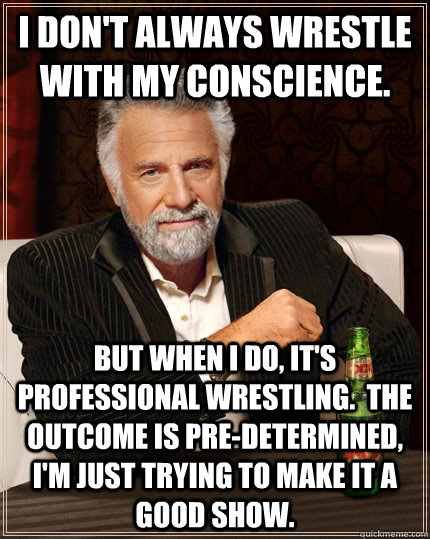 I don't always wrestle with my conscience. but when I do, it's professional wrestling.  The outcome is pre-determined, I'm just trying to make it a good show. - I don't always wrestle with my conscience. but when I do, it's professional wrestling.  The outcome is pre-determined, I'm just trying to make it a good show.  The Most Interesting Man In The World