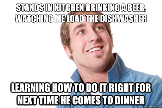 stands in kitchen drinking a beer, watching me load the dishwasher learning how to do it right for next time he comes to dinner  Misunderstood D-Bag