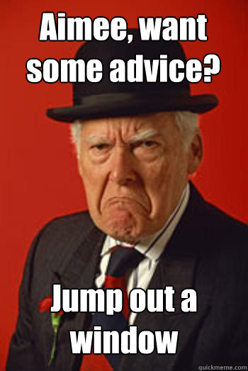 Aimee, want some advice? Jump out a window   Pissed old guy