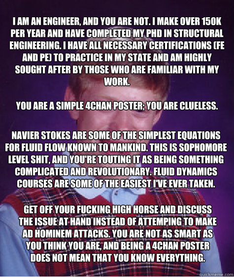 I am an engineer, and you are not. I make over 150k per year and have completed my PhD in structural engineering. I have all necessary certifications (FE and PE) to practice in my state and am highly sought after by those who are familiar with my work.

Y - I am an engineer, and you are not. I make over 150k per year and have completed my PhD in structural engineering. I have all necessary certifications (FE and PE) to practice in my state and am highly sought after by those who are familiar with my work.

Y  Bad Luck Brian