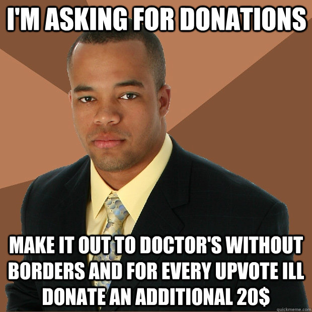 I'm asking for donations make it out to doctor's without borders and for every upvote ill donate an additional 20$  Successful Black Man