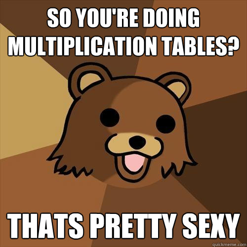 so you're doing multiplication tables? thats pretty sexy  Pedobear