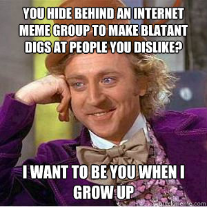 you hide behind an internet meme group to make blatant digs at people you dislike? i want to be you when i grow up  willy wonka