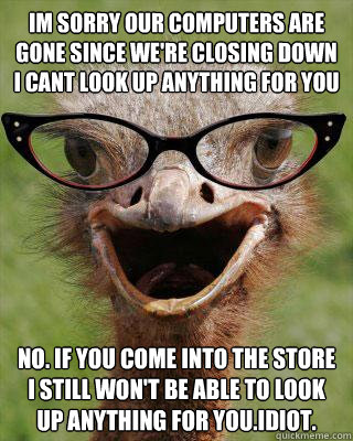 Im sorry our computers are gone since we're closing down i cant look up anything for you No. If you come into the store i still won't be able to look up anything for you.Idiot.  Judgmental Bookseller Ostrich