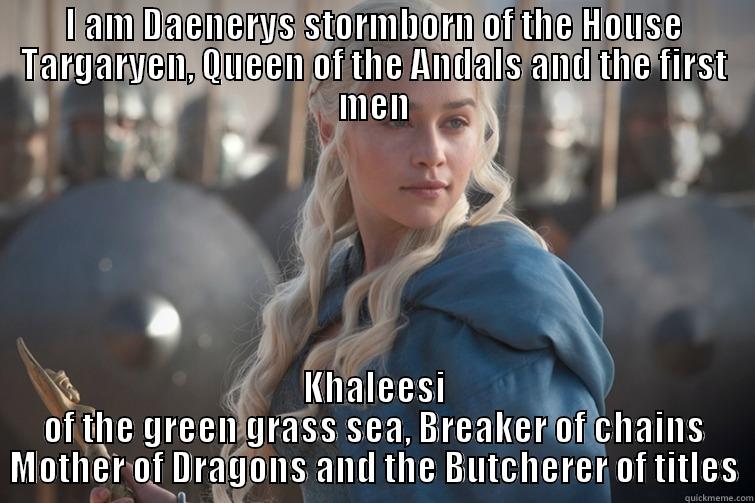 I AM DAENERYS STORMBORN OF THE HOUSE TARGARYEN, QUEEN OF THE ANDALS AND THE FIRST MEN KHALEESI OF THE GREEN GRASS SEA, BREAKER OF CHAINS MOTHER OF DRAGONS AND THE BUTCHERER OF TITLES Misc