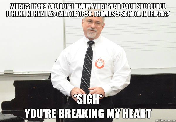 What's that? You don't know what year Bach succeeded Johann Kuhnau as cantor of ST. Thomas's School in Leipzig? *sigh* 
You're breaking my heart  