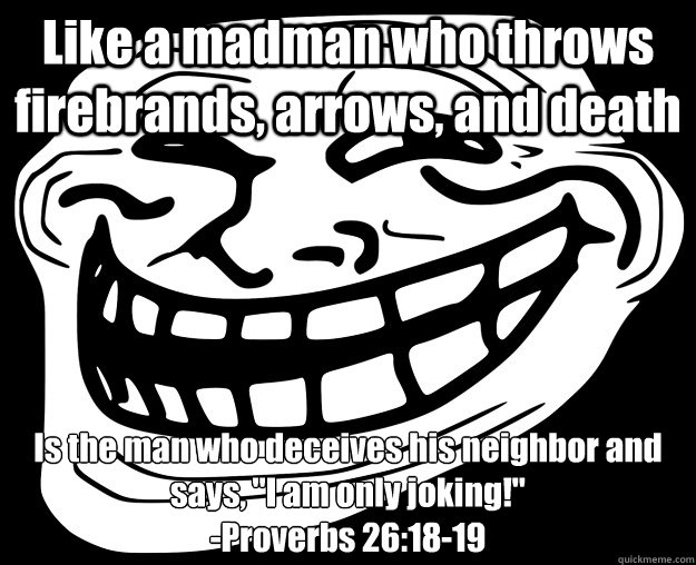 Like a madman who throws firebrands, arrows, and death Is the man who deceives his neighbor and says, 