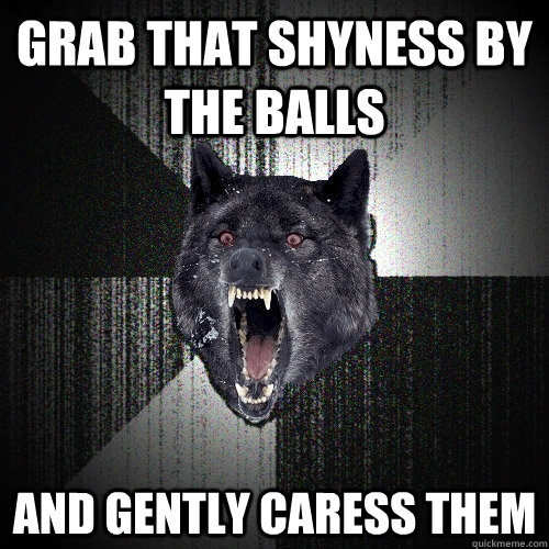 grab that shyness by the balls and gently caress them  Insanity Wolf