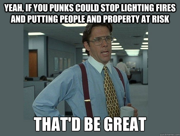 yeah, if you punks could stop lighting fires and putting people and property at risk That'd be great  Office Space Lumbergh