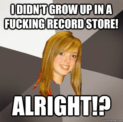 I didn't grow up in a fucking record store! alright!?    Musically Oblivious 8th Grader