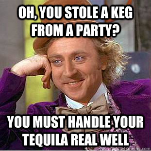 Oh, you stole a keg from a Party? YOU MUST HANDLE YOUR TEQUILA rEAL WELL  Condescending Wonka