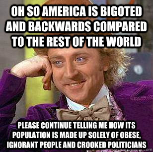 oh so america is bigoted and backwards compared to the rest of the world please continue telling me how its population is made up solely of obese, ignorant people and crooked politicians - oh so america is bigoted and backwards compared to the rest of the world please continue telling me how its population is made up solely of obese, ignorant people and crooked politicians  Condescending Wonka