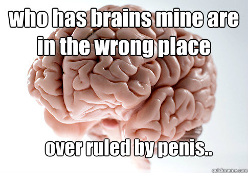 who has brains mine are in the wrong place over ruled by penis..  Scumbag Brain