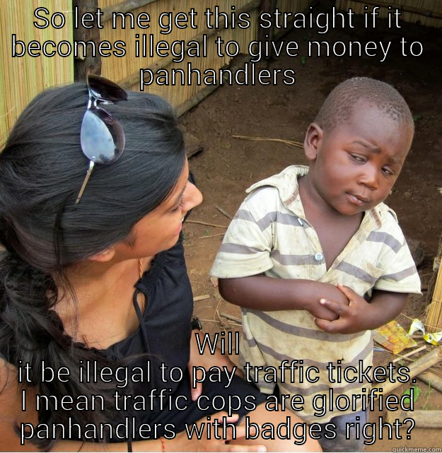 SO LET ME GET THIS STRAIGHT IF IT BECOMES ILLEGAL TO GIVE MONEY TO PANHANDLERS WILL IT BE ILLEGAL TO PAY TRAFFIC TICKETS. I MEAN TRAFFIC COPS ARE GLORIFIED PANHANDLERS WITH BADGES RIGHT? Skeptical Third World Kid