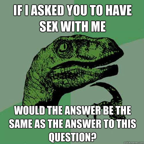 if I asked you to have sex with me would the answer be the same as the answer to this question?  Philosoraptor