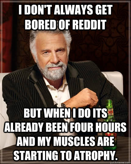 I don't always get bored of reddit but when I do its already been four hours and my muscles are starting to atrophy. - I don't always get bored of reddit but when I do its already been four hours and my muscles are starting to atrophy.  The Most Interesting Man In The World