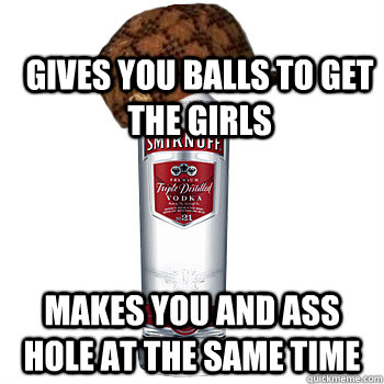 Gives you balls to get the girls makes you and ass hole at the same time  Scumbag Alcohol