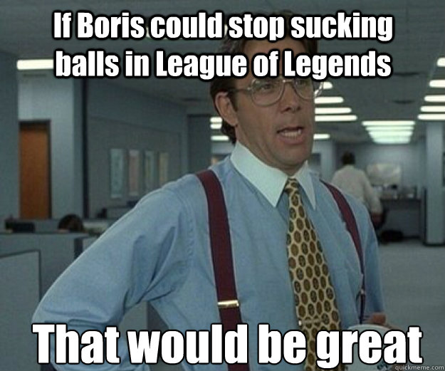 If Boris could stop sucking balls in League of Legends That would be great  that would be great