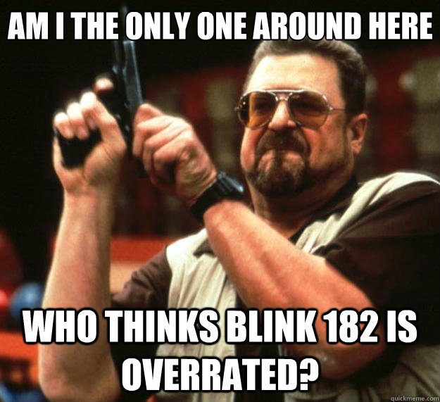 Am I the only one around here who thinks blink 182 is overrated?  Big Lebowski