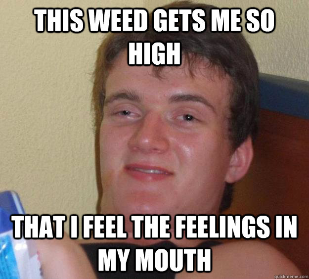 this weed gets me so high that i feel the feelings in my mouth  10 Guy