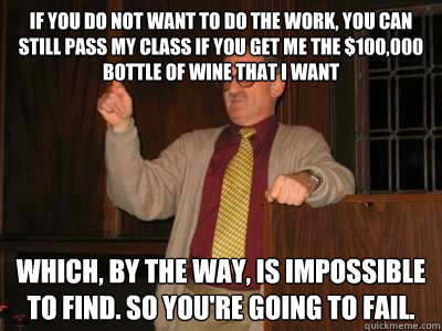 If you do not want to do the work, you can still pass my class if you get me the $100,000 bottle of wine that i want which, by the way, is impossible to find. so you're going to fail.  