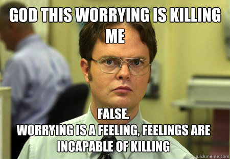 God this worrying is killing me False. 
Worrying is a feeling, feelings are incapable of killing  Dwight