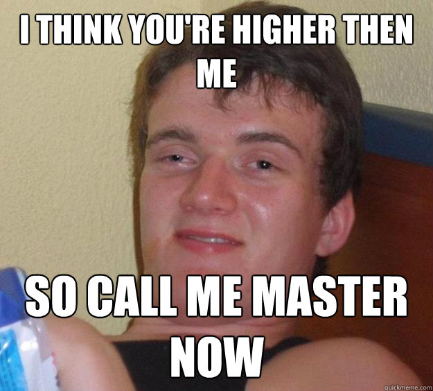 I Think you're higher then me So call me Master now  10 Guy