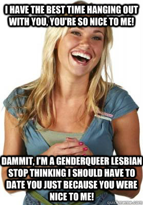 i have the best time hanging out with you, you're so nice to me! dammit, I'm a genderqueer lesbian stop thinking I should have to date you just because you were nice to me!  Friend Zone Fiona