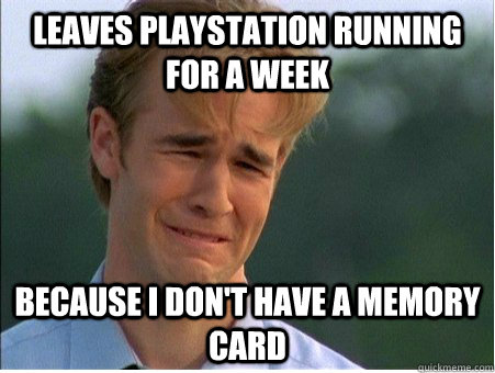 Leaves PlayStation running for a week because I don't have a memory card  1990s Problems