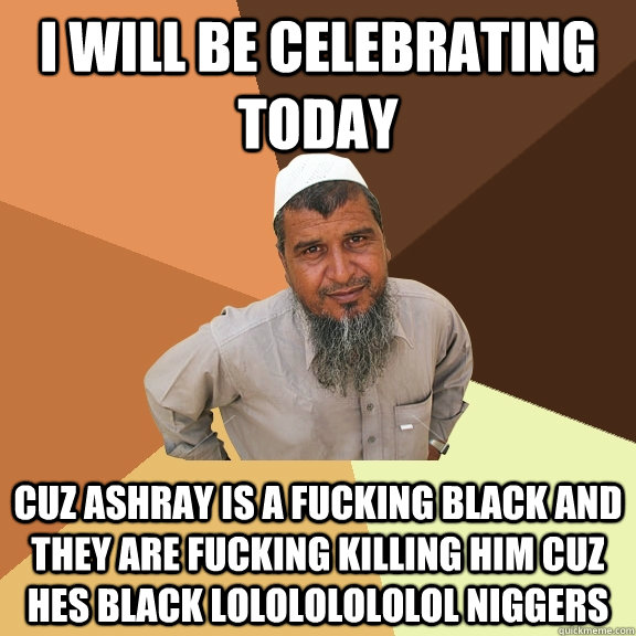 I will be celebrating today CUZ ASHRAY IS A FUCKING BLACK AND THEY ARE FUCKING KILLING HIM CUZ HES BLACK LOLOLOLOLOLOL NIGGERS  Ordinary Muslim Man