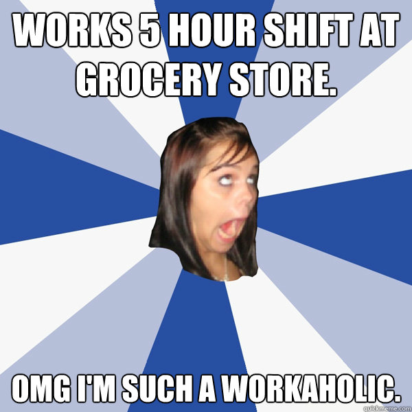 works 5 hour shift at grocery store.  OMG I'm such a workaholic.   Annoying Facebook Girl