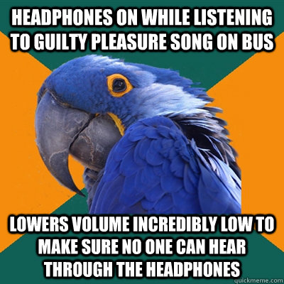 headphones on while listening to guilty pleasure song on bus lowers volume incredibly low to make sure no one can hear through the headphones  Paranoid Parrot